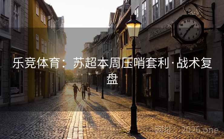 乐竞体育：苏超本周压哨套利·战术复盘