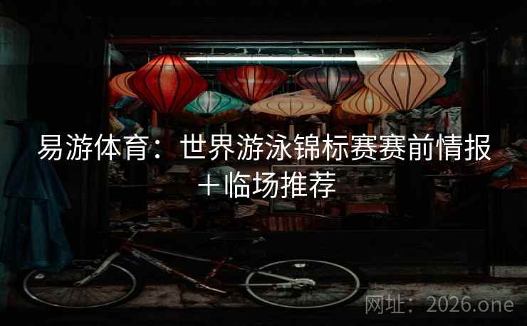 易游体育：世界游泳锦标赛赛前情报＋临场推荐