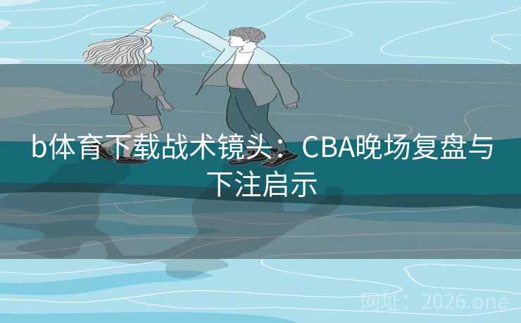 b体育下载战术镜头：CBA晚场复盘与下注启示