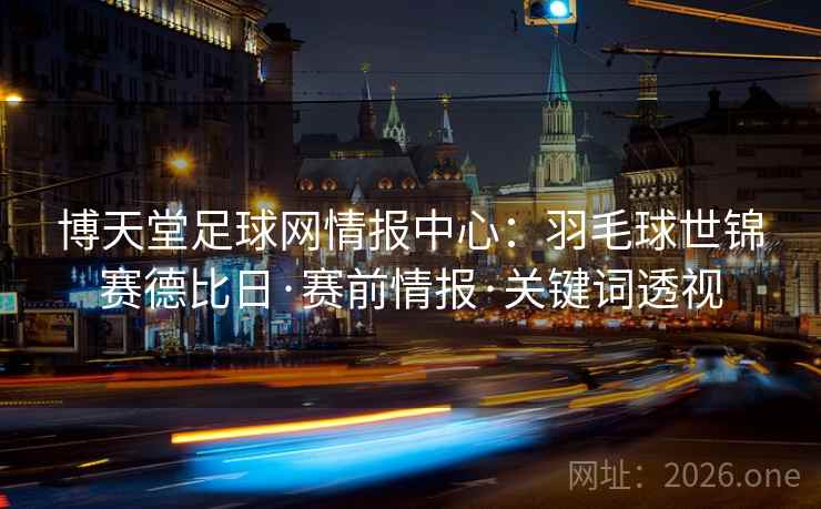 博天堂足球网情报中心：羽毛球世锦赛德比日·赛前情报·关键词透视